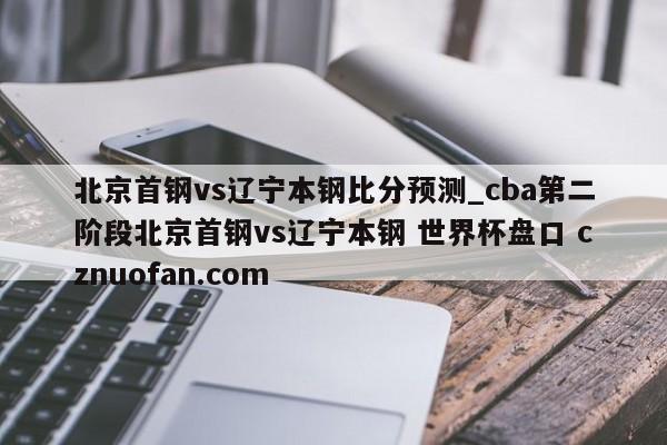 北京首钢vs辽宁本钢比分预测_cba第二阶段北京首钢vs辽宁本钢 世界杯盘口 cznuofan.com