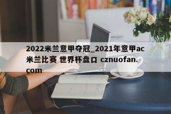 2022米兰意甲夺冠_2021年意甲ac米兰比赛 世界杯盘口 cznuofan.com