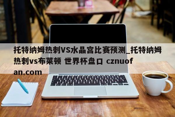 托特纳姆热刺VS水晶宫比赛预测_托特纳姆热刺vs布莱顿 世界杯盘口 cznuofan.com