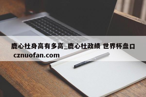 鹿心杜身高有多高_鹿心杜政绩 世界杯盘口 cznuofan.com