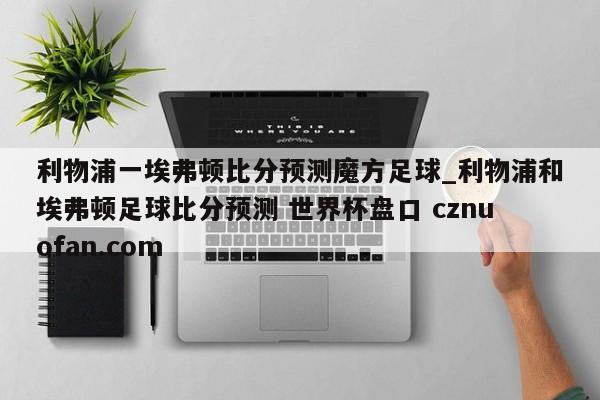利物浦一埃弗顿比分预测魔方足球_利物浦和埃弗顿足球比分预测 世界杯盘口 cznuofan.com