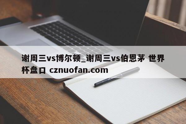 谢周三vs博尔顿_谢周三vs伯恩茅 世界杯盘口 cznuofan.com