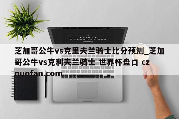 芝加哥公牛vs克里夫兰骑士比分预测_芝加哥公牛vs克利夫兰骑士 世界杯盘口 cznuofan.com