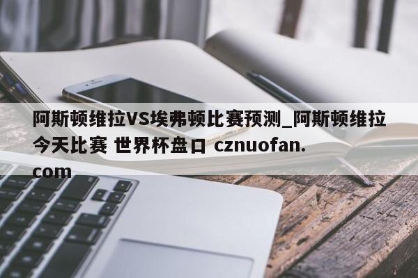 阿斯顿维拉VS埃弗顿比赛预测_阿斯顿维拉今天比赛 世界杯盘口 cznuofan.com