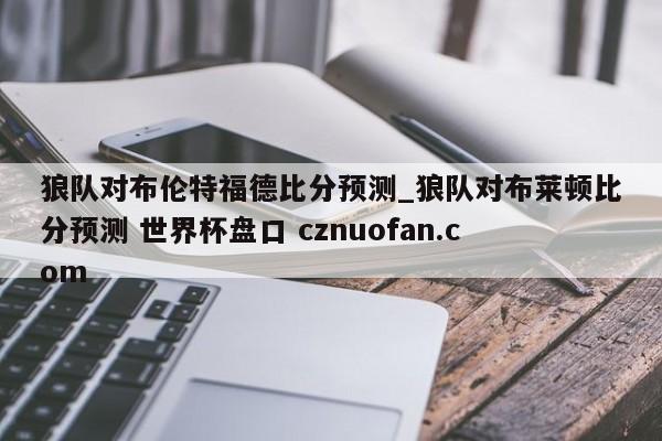 狼队对布伦特福德比分预测_狼队对布莱顿比分预测 世界杯盘口 cznuofan.com