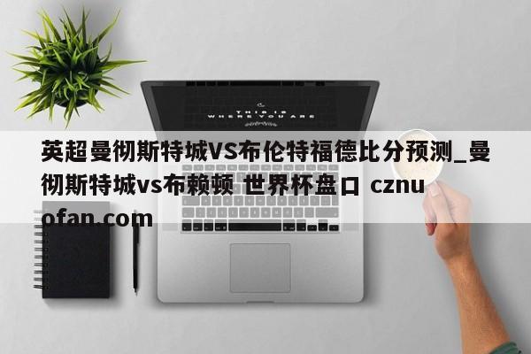 英超曼彻斯特城VS布伦特福德比分预测_曼彻斯特城vs布赖顿 世界杯盘口 cznuofan.com