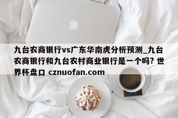九台农商银行vs广东华南虎分析预测_九台农商银行和九台农村商业银行是一个吗? 世界杯盘口 cznuofan.com