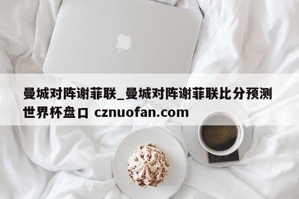 曼城对阵谢菲联_曼城对阵谢菲联比分预测 世界杯盘口 cznuofan.com