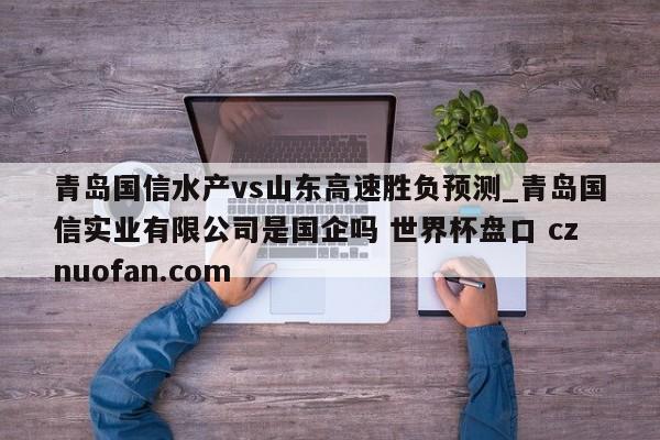 青岛国信水产vs山东高速胜负预测_青岛国信实业有限公司是国企吗 世界杯盘口 cznuofan.com