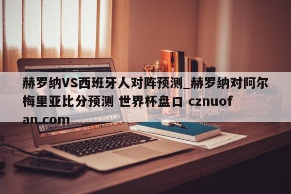 赫罗纳VS西班牙人对阵预测_赫罗纳对阿尔梅里亚比分预测 世界杯盘口 cznuofan.com