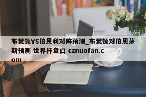 布莱顿VS伯恩利对阵预测_布莱顿对伯恩茅斯预测 世界杯盘口 cznuofan.com
