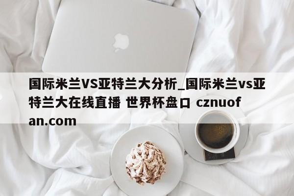 国际米兰VS亚特兰大分析_国际米兰vs亚特兰大在线直播 世界杯盘口 cznuofan.com