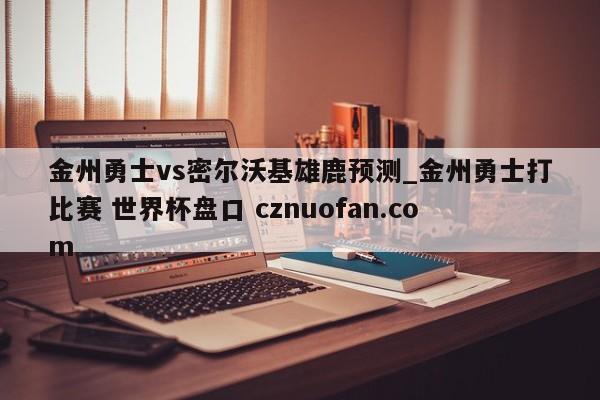 金州勇士vs密尔沃基雄鹿预测_金州勇士打比赛 世界杯盘口 cznuofan.com