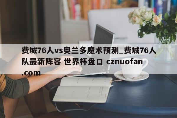 费城76人vs奥兰多魔术预测_费城76人队最新阵容 世界杯盘口 cznuofan.com