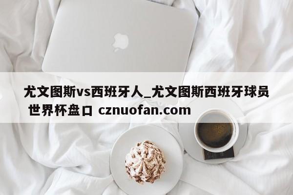 尤文图斯vs西班牙人_尤文图斯西班牙球员 世界杯盘口 cznuofan.com
