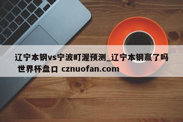 辽宁本钢vs宁波町渥预测_辽宁本钢赢了吗 世界杯盘口 cznuofan.com