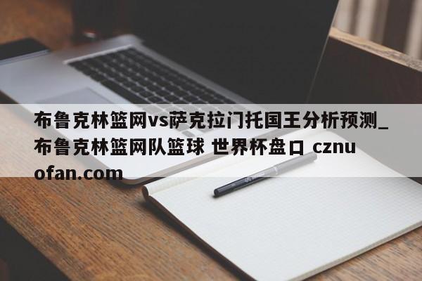 布鲁克林篮网vs萨克拉门托国王分析预测_布鲁克林篮网队篮球 世界杯盘口 cznuofan.com