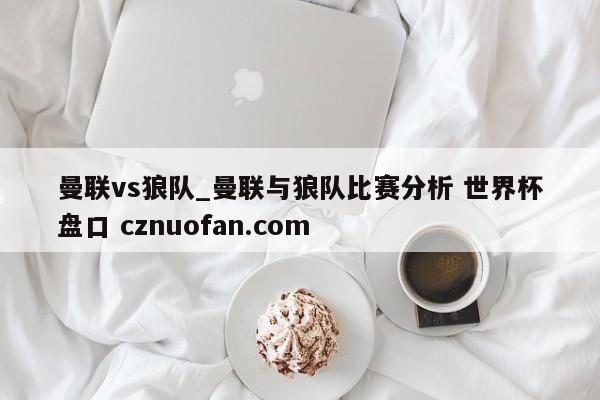 曼联vs狼队_曼联与狼队比赛分析 世界杯盘口 cznuofan.com