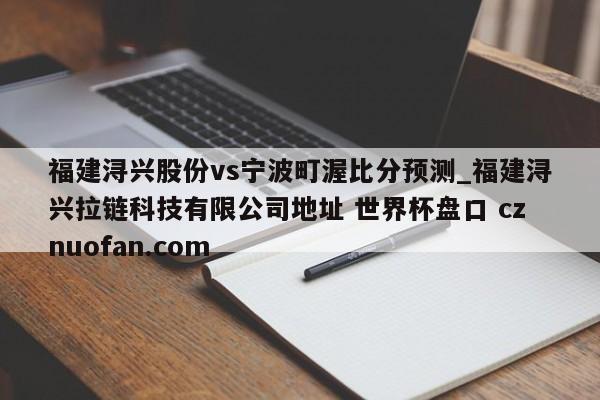 福建浔兴股份vs宁波町渥比分预测_福建浔兴拉链科技有限公司地址 世界杯盘口 cznuofan.com