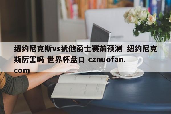 纽约尼克斯vs犹他爵士赛前预测_纽约尼克斯厉害吗 世界杯盘口 cznuofan.com