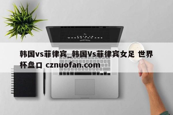 韩国vs菲律宾_韩国Vs菲律宾女足 世界杯盘口 cznuofan.com
