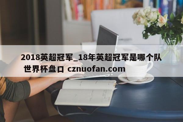 2018英超冠军_18年英超冠军是哪个队 世界杯盘口 cznuofan.com