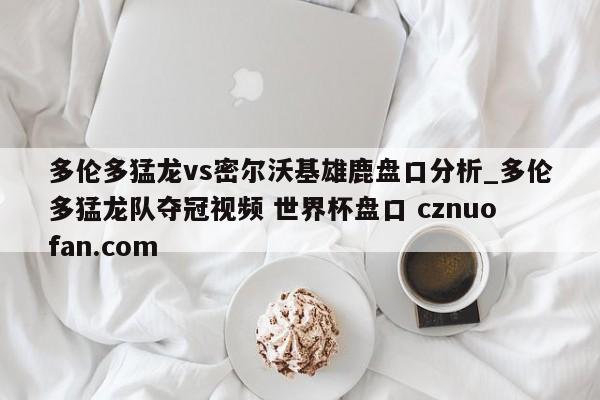 多伦多猛龙vs密尔沃基雄鹿盘口分析_多伦多猛龙队夺冠视频 世界杯盘口 cznuofan.com