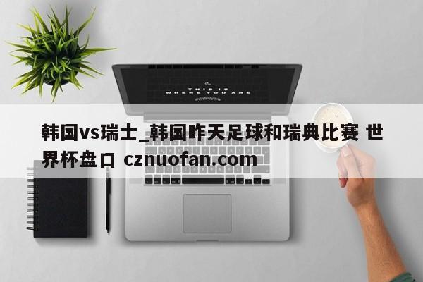韩国vs瑞士_韩国昨天足球和瑞典比赛 世界杯盘口 cznuofan.com