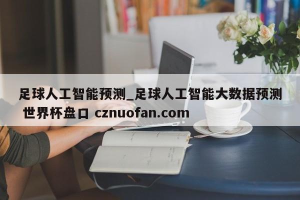 足球人工智能预测_足球人工智能大数据预测 世界杯盘口 cznuofan.com