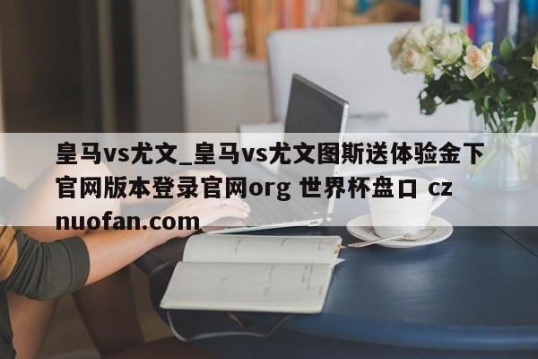 皇马vs尤文_皇马vs尤文图斯送体验金下官网版本登录官网org 世界杯盘口 cznuofan.com