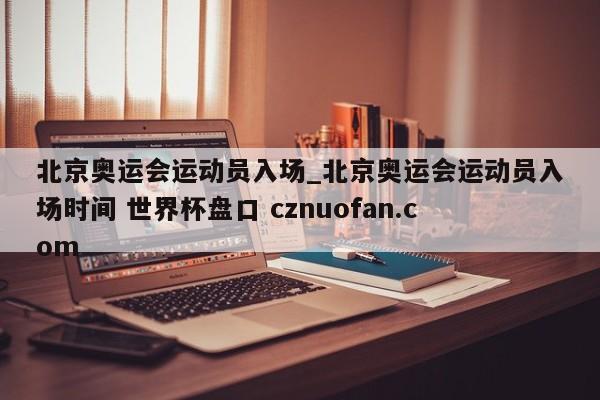 北京奥运会运动员入场_北京奥运会运动员入场时间 世界杯盘口 cznuofan.com