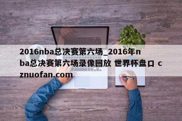 2016nba总决赛第六场_2016年nba总决赛第六场录像回放 世界杯盘口 cznuofan.com