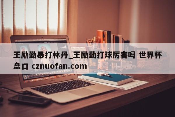 王励勤暴打林丹_王励勤打球厉害吗 世界杯盘口 cznuofan.com