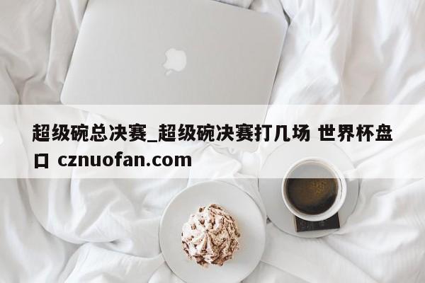 超级碗总决赛_超级碗决赛打几场 世界杯盘口 cznuofan.com