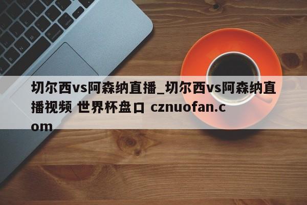 切尔西vs阿森纳直播_切尔西vs阿森纳直播视频 世界杯盘口 cznuofan.com