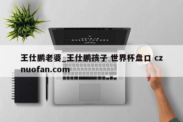 王仕鹏老婆_王仕鹏孩子 世界杯盘口 cznuofan.com