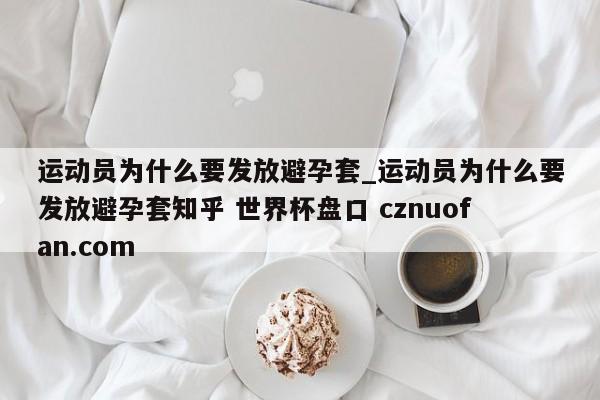 运动员为什么要发放避孕套_运动员为什么要发放避孕套知乎 世界杯盘口 cznuofan.com
