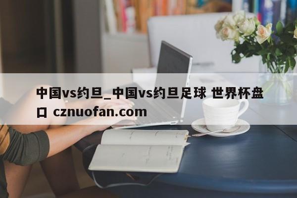 中国vs约旦_中国vs约旦足球 世界杯盘口 cznuofan.com