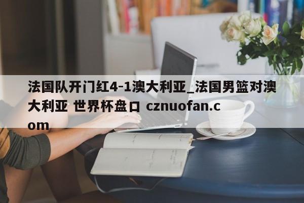 法国队开门红4-1澳大利亚_法国男篮对澳大利亚 世界杯盘口 cznuofan.com