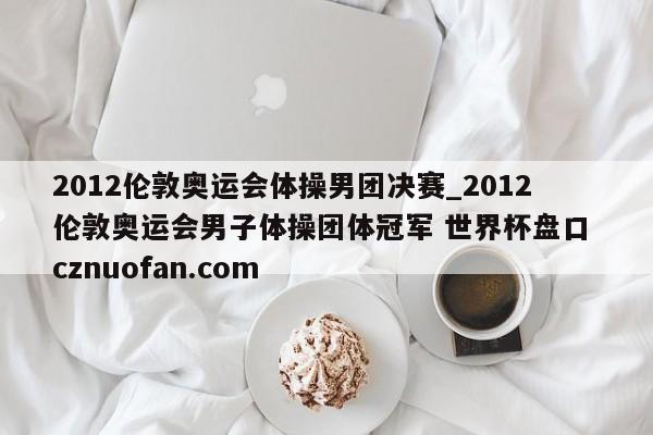 2012伦敦奥运会体操男团决赛_2012伦敦奥运会男子体操团体冠军 世界杯盘口 cznuofan.com