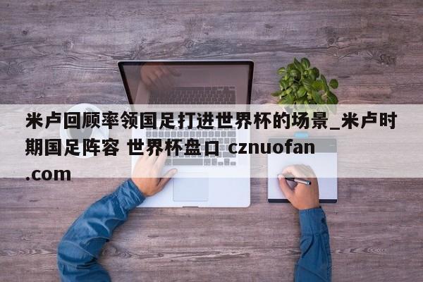 米卢回顾率领国足打进世界杯的场景_米卢时期国足阵容 世界杯盘口 cznuofan.com