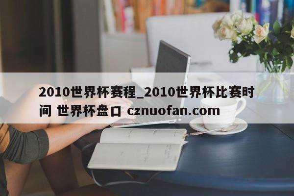 2010世界杯赛程_2010世界杯比赛时间 世界杯盘口 cznuofan.com